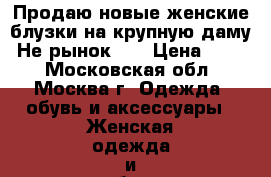Продаю новые женские блузки на крупную даму. Не рынок!!! › Цена ­ 200 - Московская обл., Москва г. Одежда, обувь и аксессуары » Женская одежда и обувь   